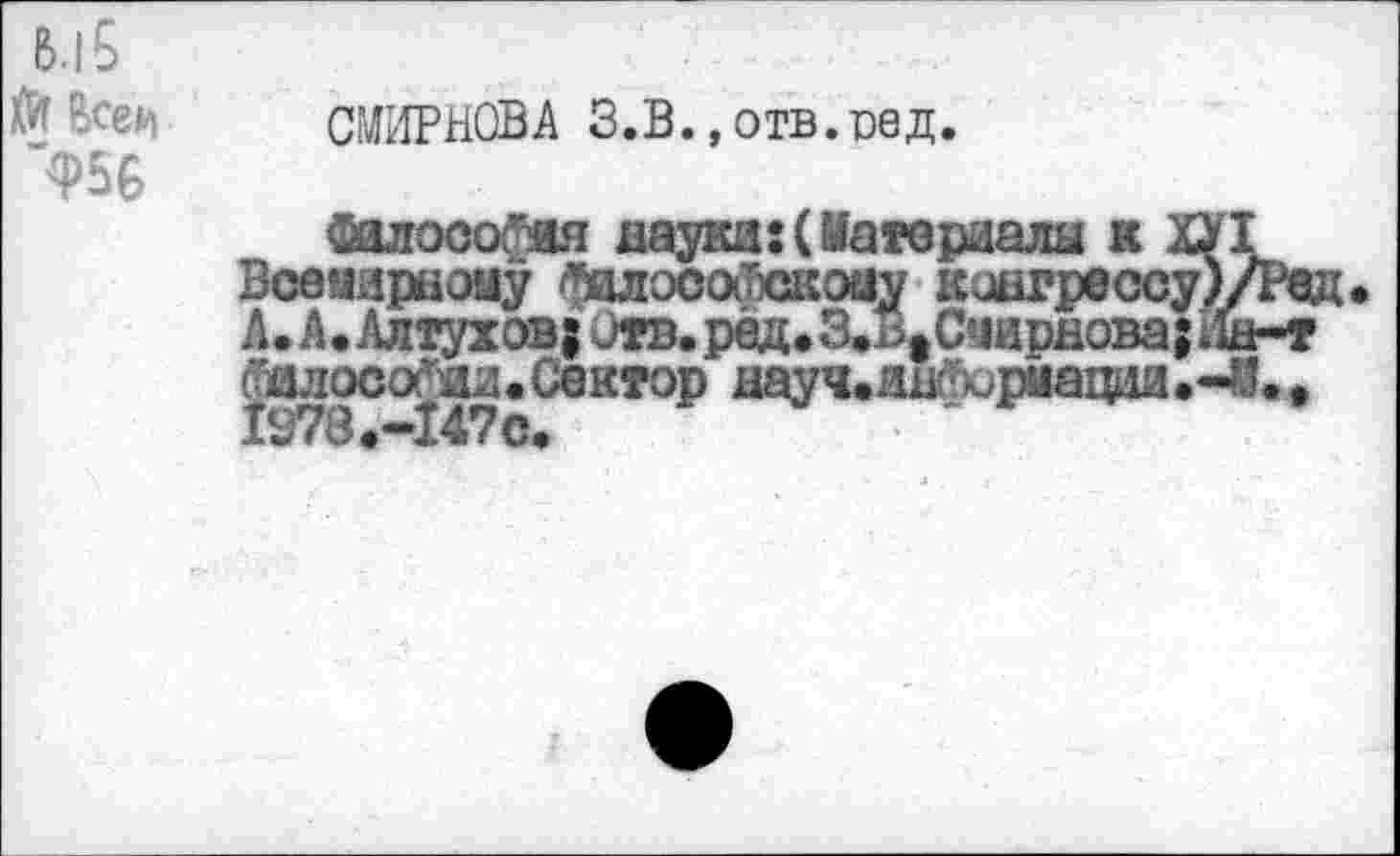 ﻿в.1$
Йт Все*
Ф56
СМИРНОВА З.В., отв.сед.
Оалосогия науки:(Материалы к ХУ1 Всемирному фшосойскоиу конгрессу )/Ред; А. А. Алтухов; Отв.ред.3.л>1Счирнова;Ин-т Гилосо^ия • Сектор науч.иШюриации .-й. #